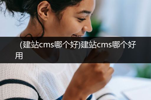 （建站cms哪个好)建站cms哪个好用