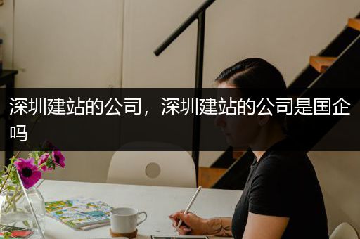 深圳建站的公司，深圳建站的公司是国企吗