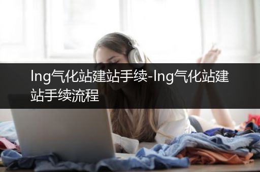 lng气化站建站手续-lng气化站建站手续流程